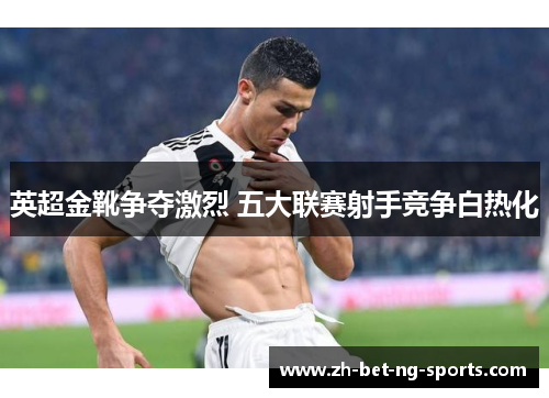 英超金靴争夺激烈 五大联赛射手竞争白热化